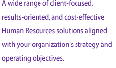 A wide range of client-focused, results-oriented, and cost-effective Human Resources solutions aligned with your organization's strategy and operating objectives.